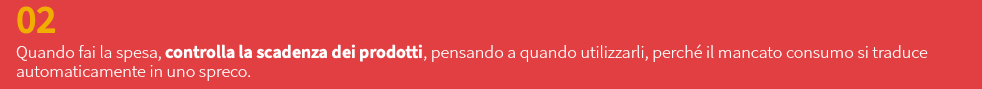 02 Quando fai la spesa, controlla la scadenza dei prodotti, pensando a quando utilizzarli, perché il mancato consumo si traduce automaticamente in uno spreco.