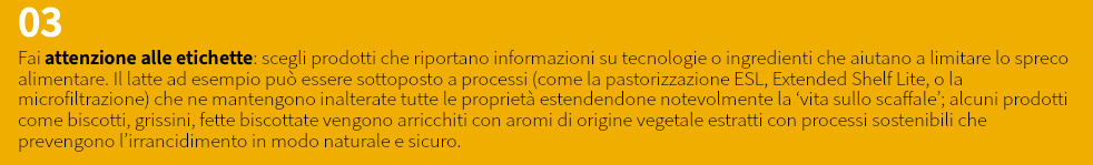 03 Fai attenzione alle etichette: scegli prodotti che riportano informazioni su tecnologie o ingredienti che aiutano a limitare lo spreco alimentare. Il latte ad esempio può essere sottoposto a processi (come la pastorizzazione ESL, Extended Shelf Lite, o la microfiltrazione) che ne mantengono inalterate tutte le proprietà estendendone notevolmente la ‘vita sullo scaffale’; alcuni prodotti come biscotti, grissini, fette biscottate vengono arricchiti con aromi di origine vegetale estratti con processi sostenibili che prevengono l’irrancidimento in modo naturale e sicuro.