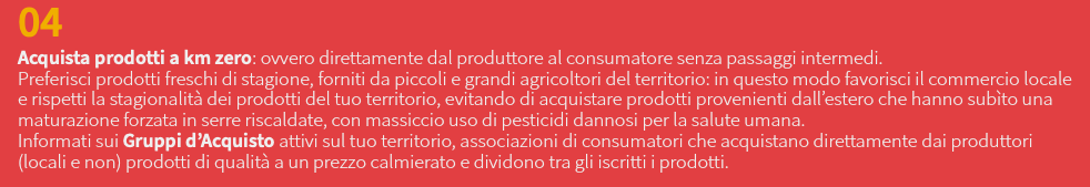 04 Acquista prodotti a km zero: ovvero direttamente dal produttore al consumatore senza passaggi intermedi. Preferisci prodotti freschi di stagione, forniti da piccoli e grandi agricoltori del territorio: in questo modo favorisci il commercio locale e rispetti la stagionalità dei prodotti del tuo territorio, evitando di acquistare prodotti provenienti dall’estero che hanno subìto una maturazione forzata in serre riscaldate, con massiccio uso di pesticidi dannosi per la salute umana. Informati sui Gruppi d’Acquisto attivi sul tuo territorio, associazioni di consumatori che acquistano direttamente dai produttori (locali e non) prodotti di qualità a un prezzo calmierato e dividono tra gli iscritti i prodotti.