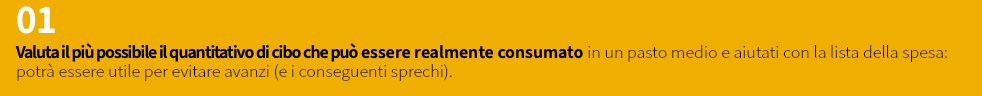 01 Valuta il più possibile il quantitativo di cibo che può essere realmente consumato in un pasto medio e aiutati con la lista della spesa: potrà essere utile per evitare avanzi (e i conseguenti sprechi).