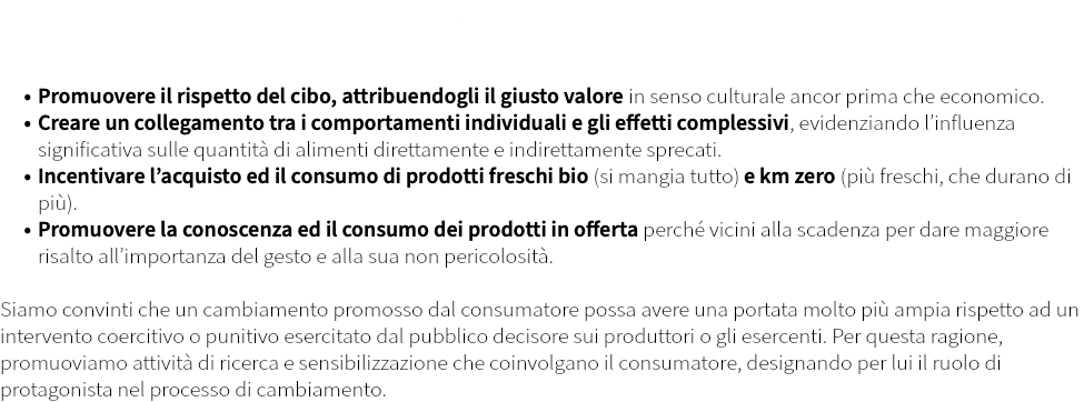 OBIETTIVI DI MONITORAGGIO: Promuovere il rispetto del cibo, attribuendogli il giusto valore in senso culturale ancor prima che economico. Creare un collegamento tra i comportamenti individuali e gli effetti complessivi, evidenziando l’influenza significativa sulle quantità di alimenti direttamente e indirettamente sprecati. Incentivare l’acquisto ed il consumo di prodotti freschi bio (si mangia tutto) e km zero (più freschi, che durano di più). Promuovere la conoscenza ed il consumo dei prodotti in offerta perché vicini alla scadenza per dare maggiore risalto all’importanza del gesto e alla sua non pericolosità. Siamo convinti che un cambiamento promosso dal consumatore possa avere una portata molto più ampia rispetto ad un intervento coercitivo o punitivo esercitato dal pubblico decisore sui produttori o gli esercenti. Per questa ragione, promuoviamo attività di ricerca e sensibilizzazione che coinvolgano il consumatore, designando per lui il ruolo di protagonista nel processo di cambiamento.