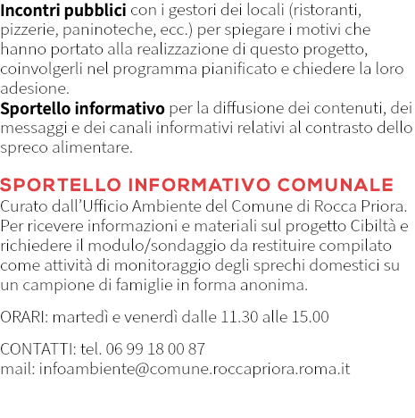Incontri pubblici con i gestori dei locali (ristoranti, pizzerie, paninoteche, ecc.) per spiegare i motivi che hanno portato alla realizzazione di questo progetto, coinvolgerli nel programma pianificato e chiedere la loro adesione. Sportello informativo per la diffusione dei contenuti, dei messaggi e dei canali informativi relativi al contrasto dello spreco alimentare. SPORTELLO INFORMATIVO COMUNALE Curato dall’Ufficio Ambiente del Comune di Rocca Priora. Per ricevere informazioni e materiali sul progetto Cibiltà e richiedere il modulo/sondaggio da restituire compilato come attività di monitoraggio degli sprechi domestici su un campione di famiglie in forma anonima. ORARI: martedì e venerdì dalle 11.30 alle 15.00 CONTATTI: tel. 06 99 18 00 87 mail: infoambiente@comune.roccapriora.roma.it 