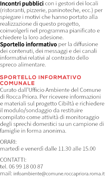Incontri pubblici con i gestori dei locali (ristoranti, pizzerie, paninoteche, ecc.) per spiegare i motivi che hanno portato alla realizzazione di questo progetto, coinvolgerli nel programma pianificato e chiedere la loro adesione. Sportello informativo per la diffusione dei contenuti, dei messaggi e dei canali informativi relativi al contrasto dello spreco alimentare. SPORTELLO INFORMATIVO COMUNALE Curato dall’Ufficio Ambiente del Comune di Rocca Priora. Per ricevere informazioni e materiali sul progetto Cibiltà e richiedere il modulo/sondaggio da restituire compilato come attività di monitoraggio degli sprechi domestici su un campione di famiglie in forma anonima. ORARI: martedì e venerdì dalle 11.30 alle 15.00 CONTATTI: tel. 06 99 18 00 87 mail: infoambiente@comune.roccapriora.roma.it 