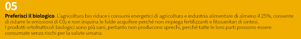 05 Preferisci il biologico. L’agricoltura bio riduce i consumi energetici di agricoltura e industria alimentare di almeno il 25%, consente di ridurre le emissioni di C02 e non inquina le falde acquifere perché non impiega fertilizzanti e fitosanitari di sintesi. I prodotti ortofrutticoli biologici sono più sani, pertanto non producono sprechi, perchè tutte le loro parti possono essere consumate senza rischi per la salute umana.