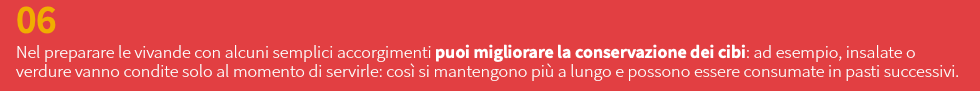 06 Nel preparare le vivande con alcuni semplici accorgimenti puoi migliorare la conservazione dei cibi: ad esempio, insalate o verdure vanno condite solo al momento di servirle: così si mantengono più a lungo e possono essere consumate in pasti successivi.