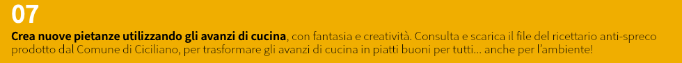 07 Crea nuove pietanze utilizzando gli avanzi di cucina, con fantasia e creatività. Consulta e scarica il file del ricettario anti-spreco prodotto dal Comune di Ciciliano, per trasformare gli avanzi di cucina in piatti buoni per tutti... anche per l’ambiente!