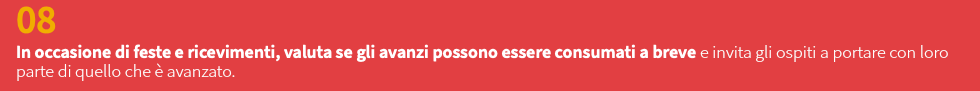 08 In occasione di feste e ricevimenti, valuta se gli avanzi possono essere consumati a breve e invita gli ospiti a portare con loro parte di quello che è avanzato. 