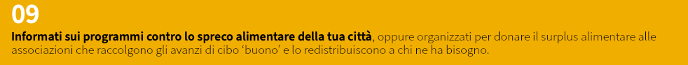 09 Informati sui programmi contro lo spreco alimentare della tua città, oppure organizzati per donare il surplus alimentare alle associazioni che raccolgono gli avanzi di cibo ‘buono’ e lo redistribuiscono a chi ne ha bisogno.